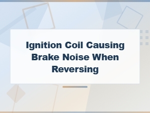 Ignition Coil Issues Causing Brake Noise When Reversing
